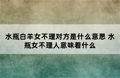 水瓶白羊女不理对方是什么意思 水瓶女不理人意味着什么